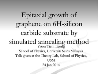 Epitaxial growth of
graphene on 6H-silicon
carbide substrate by
simulated annealing method
Yoon Tiem Leong
School of Physics, Universiti Sains Malaysia
Talk given at the Theory Lab, School of Physics,
USM
24 Jan 2014

 
