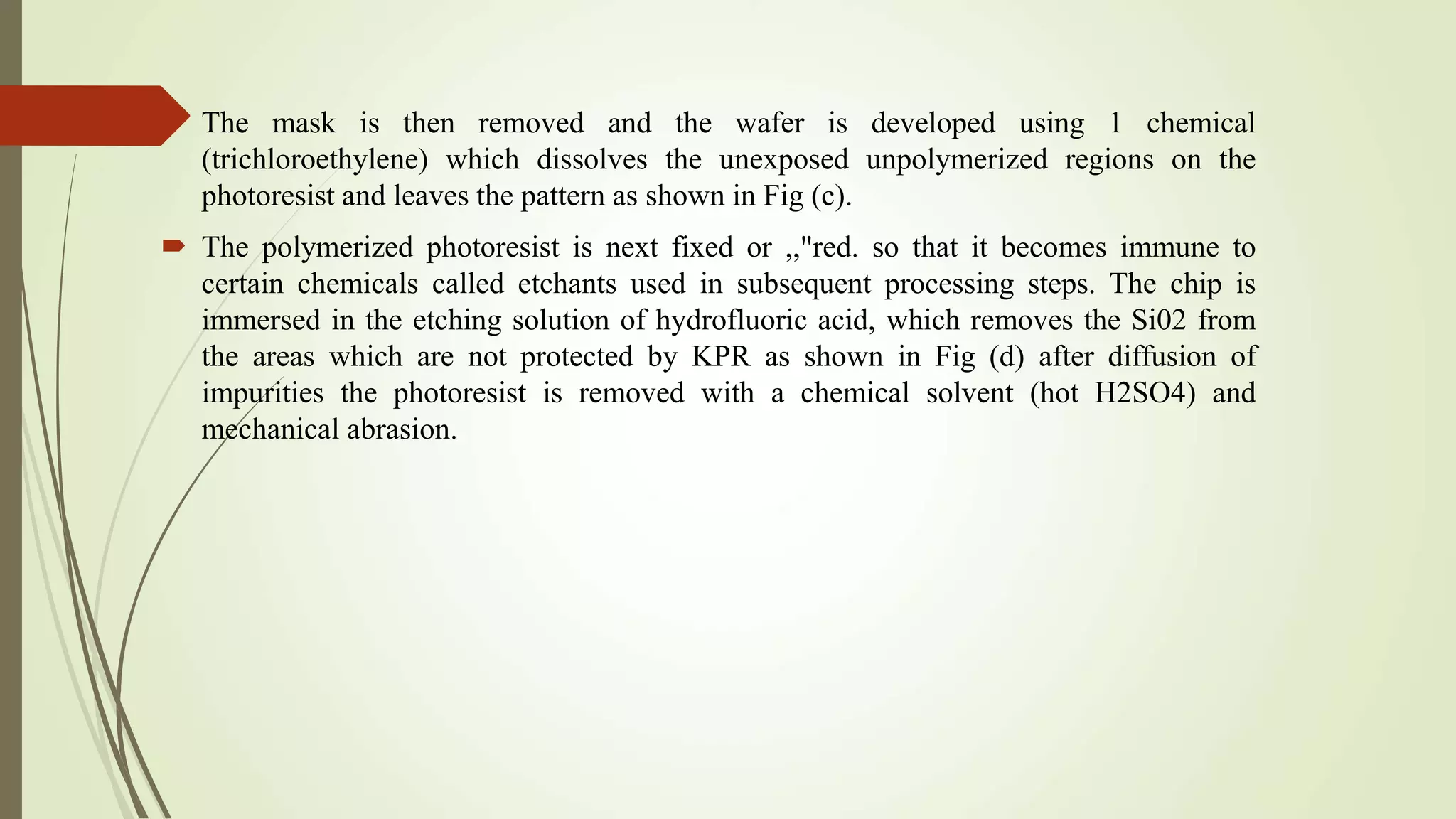  The mask is then removed and the wafer is developed using 1 chemical
(trichloroethylene) which dissolves the unexposed unpolymerized regions on the
photoresist and leaves the pattern as shown in Fig (c).
 The polymerized photoresist is next fixed or ,,"red. so that it becomes immune to
certain chemicals called etchants used in subsequent processing steps. The chip is
immersed in the etching solution of hydrofluoric acid, which removes the Si02 from
the areas which are not protected by KPR as shown in Fig (d) after diffusion of
impurities the photoresist is removed with a chemical solvent (hot H2SO4) and
mechanical abrasion.
 