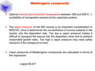 Metalorganic compounds
 Optimal thermal decomposition temperature between 300 and 500°C 
availability of transported reactant at the substrate surface.
 The vapor pressure of the MO source is an important consideration in
MOCVD, since it determines the concentration of source material in the
reactor and the deposition rate. Too low a vapor pressure makes it
difficult to transport the source into the deposition zone and to achieve
reasonable growth rates. Too high a vapor pressure may raise safety
concerns if the compound is toxic.
 Vapor pressures of Metalorganic compounds are calculated in terms of
the expression
Log(p)=B-A/T
 