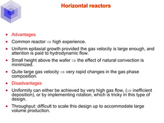 Horizontal reactors
 Advantages
 Common reactor  high experience.
 Uniform epitaxial growth provided the gas velocity is large enough, and
attention is paid to hydrodynamic flow.
 Small height above the wafer  the effect of natural convection is
minimized.
 Quite large gas velocity  very rapid changes in the gas phase
composition.
 Disadvantages
 Uniformity can either be achieved by very high gas flow, ( inefficient
deposition), or by implementing rotation, which is tricky in this type of
design.
 Throughput: difficult to scale this design up to accommodate large
volume production.
 