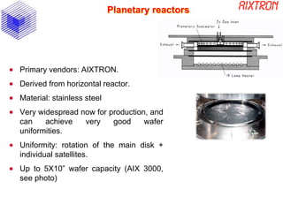 Planetary reactors
 Primary vendors: AIXTRON.
 Derived from horizontal reactor.
 Material: stainless steel
 Very widespread now for production, and
can achieve very good wafer
uniformities.
 Uniformity: rotation of the main disk +
individual satellites.
 Up to 5X10” wafer capacity (AIX 3000,
see photo)
 