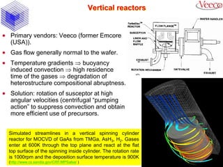 Vertical reactors
 Primary vendors: Veeco (former Emcore
(USA)).
 Gas flow generally normal to the wafer.
 Temperature gradients  buoyancy
induced convection  high residence
time of the gases  degradation of
heterostructure compositional abruptness.
 Solution: rotation of susceptor at high
angular velocities (centrifugal “pumping
action” to suppress convection and obtain
more efficient use of precursors.
Simulated streamlines in a vertical spinning cylinder
reactor for MOCVD of GaAs from TMGa, AsH3, H2. Gases
enter at 600K through the top plane and react at the flat
top surface of the spinning inside cylinder. The rotation rate
is 1000rpm and the deposition surface temperature is 900K
(http://www.cs.sandia.gov/CRF/MPSalsa/ )
 