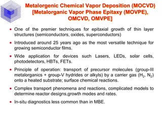 Metalorgenic Chemical Vapor Deposition (MOCVD)
[Metalorganic Vapor Phase Epitaxy (MOVPE),
OMCVD, OMVPE]
 One of the premier techniques for epitaxial growth of thin layer
structures (semiconductors, oxides, superconductors)
 Introduced around 25 years ago as the most versatile technique for
growing semiconductor films.
 Wide application for devices such Lasers, LEDs, solar cells,
photodetectors, HBTs, FETs.
 Principle of operation: transport of precursor molecules (group-III
metalorganics + group-V hydrides or alkyls) by a carrier gas (H2, N2)
onto a heated substrate; surface chemical reactions.
 Complex transport phenomena and reactions, complicated models to
determine reactor designs,growth modes and rates.
 In-situ diagnostics less common than in MBE.
 