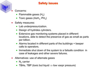 Safety issues
 Concerns:
 Flammable gases (H2)
 Toxic gases (AsH3, PH3)
 Safety measures:
 Lab underpressurization.
 Design of hydrides cylinders.
 Extensive gas monitoring systems placed in different
locations, able to detect the presence of gas as small as parts
per billion.
 Alarms located in different parts of the buildings + beeper
calls to operators.
 Immediate shut down of the system to a failsafe condition in
case of leakages and other severe failures.
 Alternatives: use of alternate gases
 N2 carrier
 TBAs, TBP (toxic but liquid  low vaopr pressure)
 