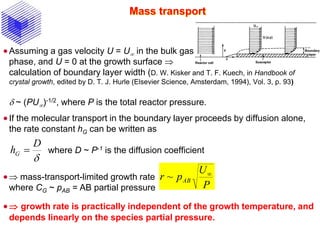 Mass transport
Assuming a gas velocity U = U in the bulk gas
phase, and U = 0 at the growth surface 
calculation of boundary layer width (D. W. Kisker and T. F. Kuech, in Handbook of
crystal growth, edited by D. T. J. Hurle (Elsevier Science, Amsterdam, 1994), Vol. 3, p. 93)
d ~ (PU)-1/2, where P is the total reactor pressure.
If the molecular transport in the boundary layer proceeds by diffusion alone,
the rate constant hG can be written as
where D ~ P-1 is the diffusion coefficient
 mass-transport-limited growth rate
where CG ~ pAB = AB partial pressure
 growth rate is practically independent of the growth temperature, and
depends linearly on the species partial pressure.
d
D
hG 
P
U
pr AB

~
 