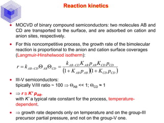 Reaction kinetics
 MOCVD of binary compound semiconductors: two molecules AB and
CD are transported to the surface, and are adsorbed on cation and
anion sites, respectively.
 For this noncompetitive process, the growth rate of the bimolecular
reaction is proportional to the anion and cation surface coverages
(Langmuir-Hinshelwood isotherm):
 III-V semiconductors:
tipically V/III ratio ~ 100  QAB << 1; QCD ≈ 1
  r  K’ pAB,
with K’ a typical rate constant for the process, temperature-
dependent.
  growth rate depends only on temperature and on the group-III
precursor partial pressure, and not on the group-V one.
  CDCDABAB
CDCDABABCDAB
CDABCDAB
pKpK
pKpKk
kr

QQ 

11
 