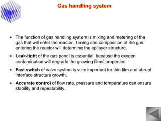 Gas handling system
 The function of gas handling system is mixing and metering of the
gas that will enter the reactor. Timing and composition of the gas
entering the reactor will determine the epilayer structure.
 Leak-tight of the gas panel is essential, because the oxygen
contamination will degrade the growing films’ properties.
 Fast switch of valve system is very important for thin film and abrupt
interface structure growth,
 Accurate control of flow rate, pressure and temperature can ensure
stability and repeatability.
 