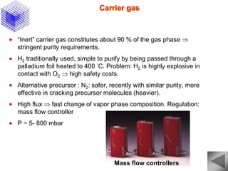 Carrier gas
 “Inert” carrier gas constitutes about 90 % of the gas phase 
stringent purity requirements.
 H2 traditionally used, simple to purify by being passed through a
palladium foil heated to 400 °C. Problem: H2 is highly explosive in
contact with O2  high safety costs.
 Alternative precursor : N2: safer, recently with similar purity, more
effective in cracking precursor molecules (heavier).
 High flux  fast change of vapor phase composition. Regulation:
mass flow controller
 P ~ 5- 800 mbar
Mass flow controllers
 