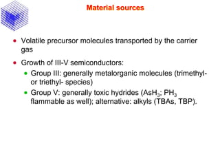 Material sources
 Volatile precursor molecules transported by the carrier
gas
 Growth of III-V semiconductors:
 Group III: generally metalorganic molecules (trimethyl-
or triethyl- species)
 Group V: generally toxic hydrides (AsH3; PH3
flammable as well); alternative: alkyls (TBAs, TBP).
 