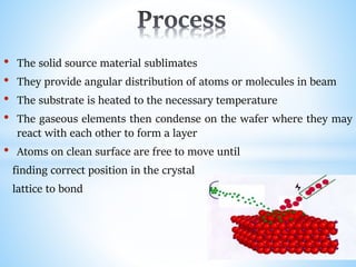• The solid source material sublimates
• They provide angular distribution of atoms or molecules in beam
• The substrate is heated to the necessary temperature
• The gaseous elements then condense on the wafer where they may
react with each other to form a layer
• Atoms on clean surface are free to move until
finding correct position in the crystal
lattice to bond
 