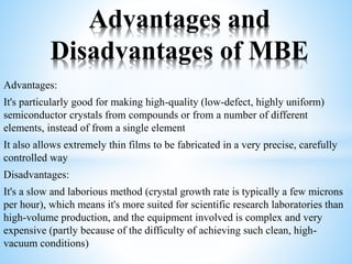 Advantages:
It's particularly good for making high-quality (low-defect, highly uniform)
semiconductor crystals from compounds or from a number of different
elements, instead of from a single element
It also allows extremely thin films to be fabricated in a very precise, carefully
controlled way
Disadvantages:
It's a slow and laborious method (crystal growth rate is typically a few microns
per hour), which means it's more suited for scientific research laboratories than
high-volume production, and the equipment involved is complex and very
expensive (partly because of the difficulty of achieving such clean, high-
vacuum conditions)
Advantages and
Disadvantages of MBE
 