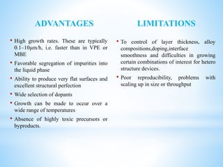 ADVANTAGES
• High growth rates. These are typically
0.1–10μm/h, i.e. faster than in VPE or
MBE
• Favorable segregation of impurities into
the liquid phase
• Ability to produce very flat surfaces and
excellent structural perfection
• Wide selection of dopants
• Growth can be made to occur over a
wide range of temperatures
• Absence of highly toxic precursors or
byproducts.
LIMITATIONS
• To control of layer thickness, alloy
compositions,doping,interface
smoothness and difficulties in growing
certain combinations of interest for hetero
structure devices.
• Poor reproducibility, problems with
scaling up in size or throughput
 