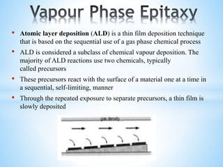 • Atomic layer deposition (ALD) is a thin film deposition technique
that is based on the sequential use of a gas phase chemical process
• ALD is considered a subclass of chemical vapour deposition. The
majority of ALD reactions use two chemicals, typically
called precursors
• These precursors react with the surface of a material one at a time in
a sequential, self-limiting, manner
• Through the repeated exposure to separate precursors, a thin film is
slowly deposited
 