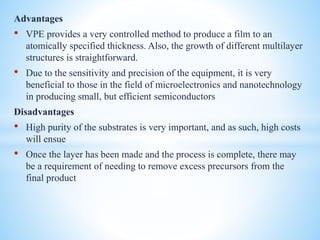 Advantages
• VPE provides a very controlled method to produce a film to an
atomically specified thickness. Also, the growth of different multilayer
structures is straightforward.
• Due to the sensitivity and precision of the equipment, it is very
beneficial to those in the field of microelectronics and nanotechnology
in producing small, but efficient semiconductors
Disadvantages
• High purity of the substrates is very important, and as such, high costs
will ensue
• Once the layer has been made and the process is complete, there may
be a requirement of needing to remove excess precursors from the
final product
 