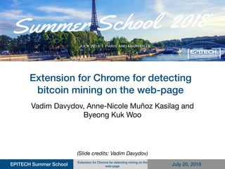Extension for Chrome for detecting
bitcoin mining on the web-page
Vadim Davydov, Anne-Nicole Muñoz Kasilag and
Byeong Kuk Woo
EPITECH Summer School
Extension for Chrome for detecting mining on the
web-page July 20, 2018
(Slide credits: Vadim Davydov)
 