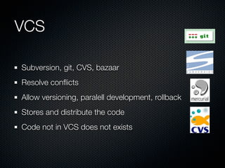 VCS

Subversion, git, CVS, bazaar
Resolve conﬂicts
Allow versioning, paralell development, rollback
Stores and distribute the code
Code not in VCS does not exists
 