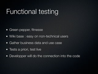Functional testing

 Green pepper, ﬁtnesse
 Wiki base : easy on non-technical users
 Gather business data and use case
 Tests a priori, test live
 Developper will do the connection into the code
 