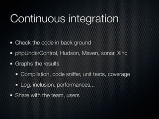 Continuous integration
 Check the code in back ground
 phpUnderControl, Hudson, Maven, sonar, Xinc
 Graphs the results
   Compilation, code sniffer, unit tests, coverage
   Log, inclusion, performances...
 Share with the team, users
 
