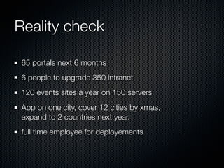 Reality check

 65 portals next 6 months
 6 people to upgrade 350 intranet
 120 events sites a year on 150 servers
 App on one city, cover 12 cities by xmas,
 expand to 2 countries next year.
 full time employee for deployements
 