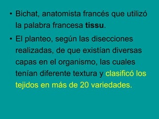 Bichat , anatomista francés que utilizó la palabra francesa  tissu .  El planteo, según las disecciones realizadas, de que existían diversas capas en el organismo, las cuales tenían diferente textura y  clasificó los tejidos en más de 20 variedades. 