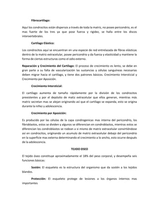 Fibrocartílago:
Aquí los condrocitos están dispersos a través de toda la matriz, no posee pericondrio, es el
mas fuerte de los tres ya que pose fuerza y rigidez, se halla entre los discos
intervertebrales.
Cartílago Elástico:
Los condrocitos aquí se encuentran en una especie de red entrelazada de fibras elásticas
dentro de la matriz extracelular, posee pericondrio y da fuerza y elasticidad y mantiene la
forma de ciertas estructuras como el odio externo.
Reparación y Crecimiento del Cartílago: El proceso de crecimiento es lento, se debe en
gran parte a su falta de vascularización las sustancias y células sanguíneas necesarias
deben migrar hacia el cartílago, y tiene dos patrones básicos. Crecimiento Intersticial y
Crecimiento por Aposición.
Crecimiento Intersticial:
El cartílago aumenta de tamaño rápidamente por la división de los condrocitos
prexistentes y por el depósito de matiz extracelular que ellos generan, mientras más
matriz secretan mas se alejan originando así que el cartílago se expanda, esto se origina
durante la niñez y adolescencia.
Crecimiento por Aposición:
Es producido por las células de la capa condrogenicas mas interna del pericondrio, los
fibroblastos, estos se dividen y algunos se diferencian en condroblastos, mientras estos se
diferencian los condroblastos se rodean a si mismo de matriz extracelular convirtiéndose
así en condrocitos, originando un acumulo de matriz extracelular debajo del pericondrio
en la superficie mas externa determinando el crecimiento a lo ancho, esto ocurre después
de la adolescencia.
TEJIDO OSEO
El tejido óseo constituye aproximadamente el 18% del peso corporal, y desempeña seis
funciones básicas:
Sostén: El esqueleto es la estructura del organismo que da sostén a los tejidos
blandos.
Protección: El esqueleto protege de lesiones a los órganos internos mas
importantes

 