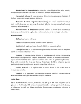 Asistencia en los Movimientos:Los músculos esqueléticos se fijan a los huesos,
cuando estos se contraen, traccionan de estos para producir el movimiento,
Homeostasis Mineral: El hueso almacena diferente minerales, como el calcio y el
fosforo, lo que contribuye a la solidez del hueso.
Producción de células sanguíneas: Dentro de algunos huesos encontramos lo que
es la medula ósea roja, que se encarga de producir glóbulos blancos, rojos y las plaquetas
mediante la hematopoyesis
Almacenamiento de Triglicéridos:Tenemos también la medula ósea amarilla que
se encarga de almacenar los triglicéridos y esta constituida mayormente por adipocitos.
Estructura Ósea:
Diáfisis: Es el cuerpo del Hueso
Epífisis: Son las terminaciones proximal y distal del hueso.
Metafisis:Es la región del hueso donde la diáfisis de une con la epífisis
Cartílago Articular: Es la capa de cartílago hialino que cubre la zona de la epífisis
donde un hueso se articula con otro.
Periostio: Es el que envuelve el hueso en los lugares donde no hay cartílago esta
formado por cartílago denso e irregular, este protege el hueso, lo ayuda a su reparación,
ayuda en la nutrición del tejido óseo, sirve también como unión de ligamentos y tendones.
Esta unido mediante las fibras de Sharpey (Finos haces de fibras colágenas que se
extienden desde el periostio hacia la matriz extracelular del hueso).
Cavidad Medular: Es el espacio entre la diáfisis donde en los adultos esta la
medula ósea amarilla.
Endostio: Es la membrana que delimita la cavidad medular, contiene células
formadoras de huesos y pocas cantidades de tejido conectivo.
Tejido Óseo:
Posee abundante matriz osteoide, compuesta por 25% agua, 25% fibras colágenas que le
permite su flexibilidad y 50% sales minerales cristalizadas que le proporcionan la dureza,
el tejido esta formado por 4 tipos de células: Osteogenicas, osteoblastos, osteocitos y
osteoclastos.

 