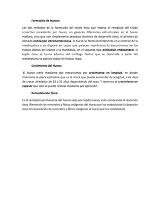 Formación de huesos:
Los dos métodos de la formación del tejido ósea que implica el remplazó del tejido
conectivo prexistente por hueso, no generan diferencias estructurales en el hueso
maduro, sino que son simplemente procesos distintos de desarrollo óseo, el primero es
llamado osificación intramembranosa, el hueso se forma directamente en el interior de la
mesénquima y se dispone en capas que parecen membranas lo encontramos en los
huesos planos del cráneo y la mandíbula, en el segundo tipo osificación endocondral, el
tejido óseo se forma adentro del cartílago hialino que se desarrolla a partir del
mesénquima se aprecia mejor en huesos largo
Crecimiento del Hueso:
El hueso crece mediante dos mecanismos por crecimiento en longitud, en donde
interviene la placa epifisiaria que es la única que puede aumentar de longitud, este deja
de crecer alrededor de 18 a 21 años dependiendo del sexo. Y tenemos el crecimiento en
espesor que solo se puede realizar mediante por aposición.
Remodelación Ósea:
Es el remplazó permanente del hueso viejo por tejido nuevo, esto comprende la resorción
ósea (Remoción de minerales y fibras colágenas del hueso por los osteoclastos) y deposito
óseo (incorporación de minerales y fibras colágenas al hueso por los osteblastos).

 