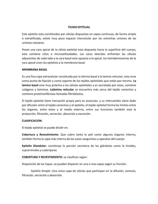 TEJIDO EPITELIAL
Este epitelio esta constituidos por células dispuestas en capas continuas, de forma simple
o estratificada, existe muy poco espacio intercelular por las estrechas uniones de las
uniones celulares.
Posee una cara apical de la célula epitelial esta dispuesta hacia la superficie del cuerpo,
esta contiene cilios o microvellosidades. Las caras laterales enfrentan las células
adyacentes de cada lado y la cara basal esta opuesta a la apical, los hemidemosomas de la
cara apical unen los epitelios a la membrana basal
MEMBRANA BASAL
Es una fina capa extracelular constituida por la lámina basal y la lamina reticular, esta sirve
como punto de fijación y como soporte de los tejidos epiteliales que están por encima. La
lamina basal esta muy próxima a las células epiteliales y es secretada por estas, contiene
colágeno y laminina. Lalámina reticular se encuentra más cerca del tejido conectivo y
contiene proteínasfibrosas llamadas fibroblastos.
El tejido epitelial tiene inervación propia pero es avascular, y su intercambio viene dado
por difusión entre el tejido conectivo y el epitelio, el tejido epitelial forma los limites entre
los órganos, entre estos y el medio externo, entre sus funciones también esta la
protección, filtración, secreción, absorción y excreción.
CLASIFICACION:
El tejido epitelial se puede dividir en:
Cobertura y Revestimiento: Que cubre tanto la piel como algunos órganos interno,
también forma la capa más interna de los vasos sanguíneos y aparatos del cuerpo
Epitelio Glandular: constituye la porción secretora de las glándulas como la tiroides,
suprarrenales y sudoríparas
COBERTURA Y REVESTIMIENTO: se clasifican según:
Disposición de las Capas: se pueden disponer en una o mas capas según su función.
Epitelio Simple: Una única capa de células que participan en la difusión, osmosis,
filtración, secreción y absorción.

 