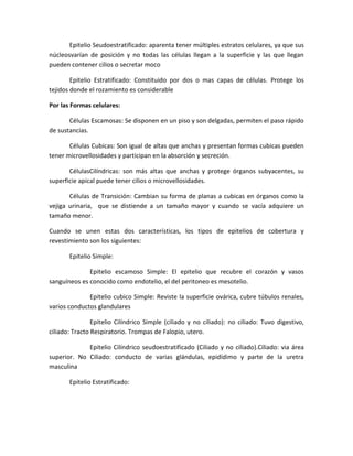 Epitelio Seudoestratificado: aparenta tener múltiples estratos celulares, ya que sus
núcleosvarían de posición y no todas las células llegan a la superficie y las que llegan
pueden contener cilios o secretar moco
Epitelio Estratificado: Constituido por dos o mas capas de células. Protege los
tejidos donde el rozamiento es considerable
Por las Formas celulares:
Células Escamosas: Se disponen en un piso y son delgadas, permiten el paso rápido
de sustancias.
Células Cubicas: Son igual de altas que anchas y presentan formas cubicas pueden
tener microvellosidades y participan en la absorción y secreción.
CélulasCilíndricas: son más altas que anchas y protege órganos subyacentes, su
superficie apical puede tener cilios o microvellosidades.
Células de Transición: Cambian su forma de planas a cubicas en órganos como la
vejiga urinaria, que se distiende a un tamaño mayor y cuando se vacía adquiere un
tamaño menor.
Cuando se unen estas dos características, los tipos de epitelios de cobertura y
revestimiento son los siguientes:
Epitelio Simple:
Epitelio escamoso Simple: El epitelio que recubre el corazón y vasos
sanguíneos es conocido como endotelio, el del peritoneo es mesotelio.
Epitelio cubico Simple: Reviste la superficie ovárica, cubre túbulos renales,
varios conductos glandulares
Epitelio Cilíndrico Simple (ciliado y no ciliado): no ciliado: Tuvo digestivo,
ciliado: Tracto Respiratorio. Trompas de Falopio, utero.
Epitelio Cilíndrico seudoestratificado (Ciliado y no ciliado).Ciliado: via área
superior. No Ciliado: conducto de varias glándulas, epidídimo y parte de la uretra
masculina
Epitelio Estratificado:

 