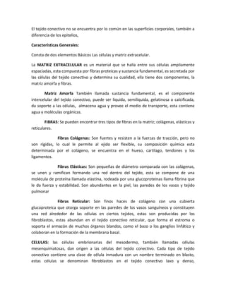 El tejido conectivo no se encuentra por lo común en las superficies corporales, también a
diferencia de los epitelios,
Características Generales:
Consta de dos elementos Básicos Las células y matriz extracelular.
La MATRIZ EXTRACELULAR es un material que se halla entre sus células ampliamente
espaciadas, esta compuesta por fibras proteicas y sustancia fundamental, es secretada por
las células del tejido conectivo y determina su cualidad, ella tiene dos componentes, la
matriz amorfa y fibras.
Matriz Amorfa También llamada sustancia fundamental, es el componente
intercelular del tejido conectivo, puede ser liquida, semilíquida, gelatinosa o calcificada,
da soporte a las células, almacena agua y provee el medio de transporte, esta contiene
agua y moléculas orgánicas.
FIBRAS: Se pueden encontrar tres tipos de fibras en la matriz; colágenas, elásticas y
reticulares.
Fibras Colágenas: Son fuertes y resisten a la fuerzas de tracción, pero no
son rígidas, lo cual le permite al ejido ser flexible, su composición química esta
determinada por el colágeno, se encuentra en el hueso, cartílago, tendones y los
ligamentos.
Fibras Elásticas: Son pequeñas de diámetro comparada con las colágenas,
se unen y ramifican formando una red dentro del tejido, esta se compone de una
molécula de proteína llamada elastina, rodeada por una glucoproteinas llama fibrina que
le da fuerza y estabilidad. Son abundantes en la piel, las paredes de los vasos y tejido
pulmonar
Fibras Reticular: Son finos haces de colágeno con una cubierta
glucoproteica que otorga soporte en las paredes de los vasos sanguíneos y constituyen
una red alrededor de las células en ciertos tejidos, estas son producidas por los
fibroblastos, estas abundan en el tejido conectivo reticular, que forma el estroma o
soporta el armazón de muchos órganos blandos, como el bazo o los ganglios linfático y
colaboran en la formación de la membrana basal.
CELULAS: las células embrionarias del mesodermo, también llamadas células
mesenquimatosas, dan origen a las células del tejido conectivo. Cada tipo de tejido
conectivo contiene una clase de célula inmadura con un nombre terminado en blasto,
estas células se denominan fibroblastos en el tejido conectivo laxo y denso,

 