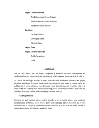 Tejido Conectivo Denso
Tejido Conectivo Denso Regular
Tejido Conectivo Denso Irregular
Tejido Conectivo elástico
Cartílago
Cartílago Hialino
CartílagoElástico
Fibrocartílago
Tejido Óseo
Tejido Conectivo Liquido
Tejido Sanguíneo
Linfa

CARTILAGO.
Este es una densa red de fibras colágenas y elásticas incluidas firmemente en
condroinsultato, un componente de consistencia gelatinosa que forma parte de la matriz.
Las células del cartílago maduro se llama condrocito se presentan aisladas o en grupos
llamados lagunas en la matriz extracelular, la membrana que rodea la mayor parte del
cartílago es el pericondrio una membrana de tejido conectivo denso irregular, esta es la
única parte del cartílago que posee vasos sanguíneos. Podemos encontrar tres tipos de
cartílagos, Cartílago Hialino, fibrocartílago y cartílago elástico.
Cartílago Hialino:
Contiene un gel elástico como matriz amorfa y se presenta como una sustancia
blancoazulada brillantes, en su mayor parte esta rodeado por pericondrio, es el mas
abundante en el cuerpo y brinda flexibilidad y soporte y en las articulaciones reduce la
fricción y disminuye los choques, es el mas débil.

 