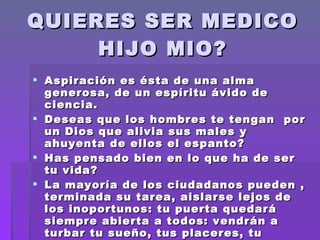 QUIERES SER MEDICO HIJO MIO? Aspiración es ésta de una alma generosa, de un espíritu ávido de ciencia. Deseas que los hombres te tengan  por un Dios que alivia sus males y ahuyenta de ellos el espanto? Has pensado bien en lo que ha de ser tu vida? La mayoría de los ciudadanos pueden , terminada su tarea, aislarse lejos de los inoportunos: tu puerta quedará siempre abierta a todos: vendrán a turbar tu sueño, tus placeres, tu meditación : ya no te pertenecerás 
