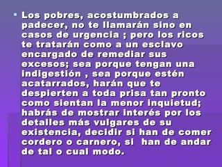 Los pobres, acostumbrados a padecer, no te llamarán sino en casos de urgencia ; pero los ricos te tratarán como a un esclavo encargado de remediar sus excesos; sea porque tengan una indigestión , sea porque estén acatarrados, harán que te despierten a toda prisa tan pronto como sientan la menor inquietud; habrás de mostrar interés por los detalles más vulgares de su existencia, decidir si han de comer cordero o carnero, si  han de andar de tal o cual modo.  No podrás ausentarte , ni estar enfermo; tendrás que  estar siempre  listo para acudir tan pronto como te llame tu amo.  