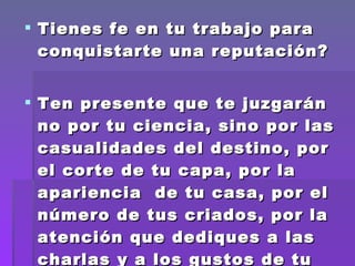 Tienes fe en tu trabajo para conquistarte una reputación? Ten presente que te juzgarán no por tu ciencia, sino por las casualidades del destino, por el corte de tu capa, por la apariencia  de tu casa, por el número de tus criados, por la atención que dediques a las charlas y a los gustos de tu clientela.  