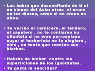 Los habrá que desconfiarán de ti si no vienes del Asia: otros  si crees en los dioses, otros si no crees en ellos.  Tu vecino el carnicero, el tendero, el zapatero , no te confiarán su clientela si no eres parroquiano suyo; el herborista no te elogiará , sino , en tanto que recetes sus hierbas.  Habrás de luchar  contra las superticiones de los ignorantes. Te gusta la sencillez? Habrás de adoptar la actitud de  un augur.  Eres activo, sabes que vale el tiempo? 