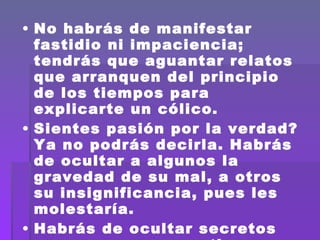 No habrás de manifestar fastidio ni impaciencia; tendrás que aguantar relatos que arranquen del principio de los tiempos para explicarte un cólico. Sientes pasión por la verdad?  Ya no podrás decirla. Habrás de ocultar a algunos la gravedad de su mal, a otros su insignificancia, pues les molestaría. Habrás de ocultar secretos que posees, consentir en parecer  burlado, ignorante, cómplice.  