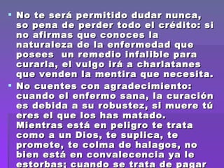 No te será permitido dudar nunca, so pena de perder todo el crédito: si no afirmas que conoces la naturaleza de la enfermedad que posees  un remedio infalible para  curarla, el vulgo irá a charlatanes que venden la mentira que necesita.  No cuentes con agradecimiento: cuando el enfermo sana, la curación es debida a su robustez, si muere tú eres el que los has matado. Mientras está en peligro te trata como a un Dios, te suplica, te promete, te colma de halagos, no bien está en convalecencia ya le estorbas; cuando se trata de pagar los cuidados que le has prodigado, se enfada y te denigra. 