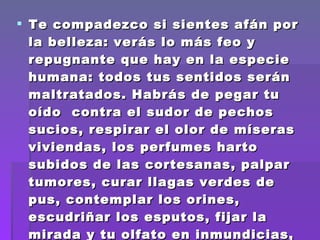 Te compadezco si sientes afán por la belleza: verás lo más feo y repugnante que hay en la especie humana: todos tus sentidos serán maltratados. Habrás de pegar tu oído  contra el sudor de pechos sucios, respirar el olor de míseras viviendas, los perfumes harto subidos de las cortesanas, palpar tumores, curar llagas verdes de pus, contemplar los orines, escudriñar los esputos, fijar la mirada y tu olfato en inmundicias, meter el dedo en muchos sitios.  
