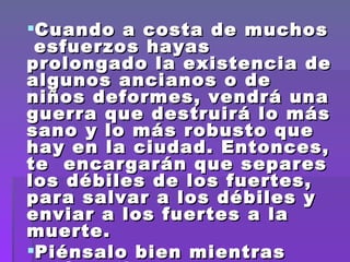 Cuando a costa de muchos  esfuerzos hayas prolongado la existencia de algunos ancianos o de niños deformes, vendrá una guerra que destruirá lo más sano y lo más robusto que hay en la ciudad. Entonces, te  encargarán que separes  los débiles de los fuertes, para salvar a los débiles y enviar a los fuertes a la muerte. Piénsalo bien mientras estás a tiempo...   