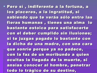 Pero sí , indiferente a la fortuna, a los placeres, a la ingratitud, si sabiendo que te verás sólo entre las fieras humanas , tienes una alma  lo bastante estoica para satisfacerte con el deber cumplido sin ilusiones; si te juzgas pagado lo bastante con la dicha de una madre, con una cara que sonríe porque ya no padece, con la faz de un moribundo a quien ocultas la llegada de la muerte, si ansías conocer al hombre, penetrar  todo lo trágico de su destino, entonces   hazte médico hijo mío. ESCULAPIO 1936 