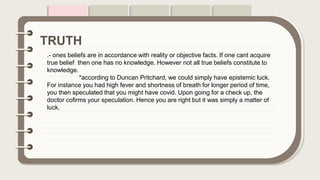 .
.- ones beliefs are in accordance with reality or objective facts. If one cant acquire
true belief then one has no knowledge. However not all true beliefs constitute to
knowledge.
*according to Duncan Pritchard, we could simply have epistemic luck.
For instance you had high fever and shortness of breath for longer period of time,
you then speculated that you might have covid. Upon going for a check up, the
doctor cofirms your speculation. Hence you are right but it was simply a matter of
luck.
TRUTH
 