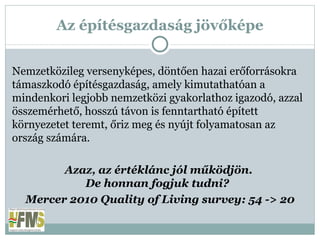 Az építésgazdaság jövőképe Nemzetközileg versenyképes, döntően hazai erőforrásokra támaszkodó építésgazdaság, amely kimutathatóan a mindenkori legjobb nemzetközi gyakorlathoz igazodó, azzal összemérhető, hosszú távon is fenntartható épített környezetet teremt, őriz meg és nyújt folyamatosan az ország számára. Azaz, az értéklánc jól működjön.  De honnan fogjuk tudni?  Mercer 2010 Quality of Living survey: 54 -> 20 