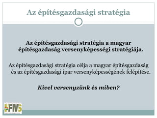 Az építésgazdasági stratégia Az építésgazdasági stratégia a magyar építésgazdaság versenyképességi stratégiája. Az építésgazdasági stratégia célja a magyar építésgazdaság és az építésgazdasági ipar versenyképességének felépítése. Kivel versenyzünk és miben? 