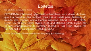 Epítetos
Não são todos exclusivos de Hecate
CHTHO′NIA (Chthonia), quer dizer subterrânea, ou a deusa da terra,
que é a protetora dos campos, mas que é usada para deidades do
mundo dos mortos, como Hecate (Apollon. Rhod. iv. 148; Orph.
Hymn. 35. 9), Nyx (Orph. Hymn. 2. 8), and Melinoë (Orph. Hymn. 70.
1), mas especialmente de Deméter. (herod. ii. 123; Orph. Hymn. 39.
12; Artemid. ii. 35; Apollon. Rhod. iv. 987.)
Fonte: Dictionary of Greek and Roman Biography and Mythology.
 