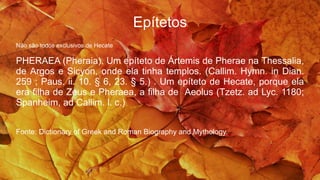 Epítetos
Não são todos exclusivos de Hecate
PHERAEA (Pheraia). Um epíteto de Ártemis de Pherae na Thessalia,
de Argos e Sicyon, onde ela tinha templos. (Callim. Hymn. in Dian.
259 ; Paus. ii. 10. § 6, 23. § 5.) . Um epíteto de Hecate, porque ela
era filha de Zeus e Pheraea, a filha de Aeolus (Tzetz. ad Lyc. 1180;
Spanheim, ad Callim. l. c.)
Fonte: Dictionary of Greek and Roman Biography and Mythology.
 