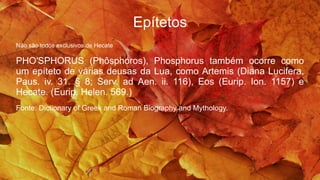 Epítetos
Não são todos exclusivos de Hecate
PHO′SPHORUS (Phôsphoros), Phosphorus também ocorre como
um epíteto de várias deusas da Lua, como Artemis (Diana Lucifera,
Paus. iv. 31. § 8; Serv. ad Aen. ii. 116), Eos (Eurip. Ion. 1157) e
Hecate. (Eurip. Helen. 569.)
Fonte: Dictionary of Greek and Roman Biography and Mythology.
 
