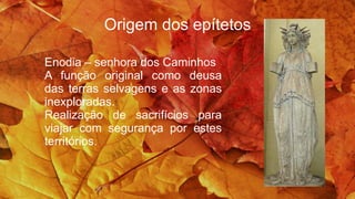 Origem dos epítetos
Enodia – senhora dos Caminhos
A função original como deusa
das terras selvagens e as zonas
inexploradas.
Realização de sacrifícios para
viajar com segurança por estes
territórios.
 