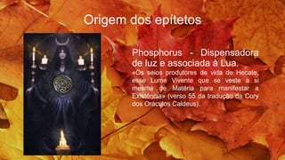 Origem dos epítetos
Phosphorus - Dispensadora
de luz e associada à Lua.
«Os seios produtores de vida de Hecate,
esse Lume Vivente que se veste a si
mesma de Matéria para manifestar a
Existência» (verso 55 da tradução de Cory
dos Oráculos Caldeus).
 
