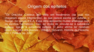 Origem dos epítetos
“Os Oráculos Caldeus são obra em hexâmeros (da qual nos
chegaram alguns fragmentos), ao que parece escrita por Juliano, o
Teurgo, no século II E.A. Essa obra apresenta muitas analogias com
os escritos herméticos, mas, ao invés de vincular-se à sabedoria
egípcia, liga-se à sabedoria caldeia. O autor afirma ter recebido
esses oráculos dos deuses... (REALI, Giovanni, História da Filosofia,
Vol, I; Paulus, pp. 336)
 