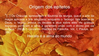 Origem dos epítetos
“[...] Os Oráculos apresentam a doutrina da teurgia, que é a arte da
magia aplicada a fins religiosos: enquanto o ‘teólogo’ fala acerca de
Deus, o ‘teúrgo’ invoca os deuses e atua sobre eles. As práticas
teúrgicas purificam a alma e garantem união com o divino por via
alógica.” (REALI, Giovanni, História da Filosofia, Vol, I; Paulus, pp.
336)
Hecate é a alma do mundo
 